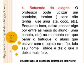 http://prrsoaresamigodedeus.blogspot.com/ 
Jesus 
Te 
Ama 
4- Batucada da alegria. O 
professor pode utilizar um 
pandeiro, tambor ( caso não 
tenha , use uma lata, coco, etc). 
Enquanto toca, deixa passar algo 
por entre as mãos do aluno ( uma 
caneta, etc) no momento em que 
parar o batuque, o aluno que 
estiver com o objeto na mão, fala 
seu nome , idade e diz o que o 
deixa mais feliz. 
AULA INAUGURAL 10 DINÂMICAS DIVERTIDAS E ENVOLVENTES 
 