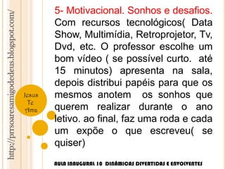 http://prrsoaresamigodedeus.blogspot.com/ 
Jesus 
Te 
Ama 
5- Motivacional. Sonhos e desafios. 
Com recursos tecnológicos( Data 
Show, Multimídia, Retroprojetor, Tv, 
Dvd, etc. O professor escolhe um 
bom vídeo ( se possível curto. até 
15 minutos) apresenta na sala, 
depois distribui papéis para que os 
mesmos anotem os sonhos que 
querem realizar durante o ano 
letivo. ao final, faz uma roda e cada 
um expõe o que escreveu( se 
quiser) 
AULA INAUGURAL 10 DINÂMICAS DIVERTIDAS E ENVOLVENTES 
 
