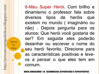 http://prrsoaresamigodedeus.blogspot.com/ 
Jesus 
Te 
Ama 
6-Meu Super Herói. Com brilho e 
dinamismo o professor fala sobre 
diversos tipos de heróis que 
existem no mundo ( imaginário ou 
não) . Depois pergunta para os 
alunos: Que herói você gostaria de 
ser? Em seguida eles poderão 
desenhar ou escrever o nome do 
seu herói favorito. Direcione para 
as características positivas e leve-os 
a pensar o que eles tem em 
comum. 
AULA INAUGURAL 10 DINÂMICAS DIVERTIDAS E ENVOLVENTES 
 