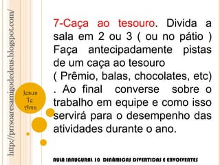 http://prrsoaresamigodedeus.blogspot.com/ 
Jesus 
Te 
Ama 
7-Caça ao tesouro. Divida a 
sala em 2 ou 3 ( ou no pátio ) 
Faça antecipadamente pistas 
de um caça ao tesouro 
( Prêmio, balas, chocolates, etc) 
. Ao final converse sobre o 
trabalho em equipe e como isso 
servirá para o desempenho das 
atividades durante o ano. 
AULA INAUGURAL 10 DINÂMICAS DIVERTIDAS E ENVOLVENTES 
 