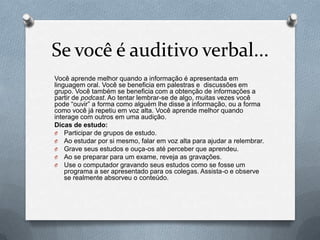 Se você é auditivo verbal...
Você aprende melhor quando a informação é apresentada em
linguagem oral. Você se beneficia em palestras e discussões em
grupo. Você também se beneficia com a obtenção de informações a
partir de podcast. Ao tentar lembrar-se de algo, muitas vezes você
pode “ouvir” a forma como alguém lhe disse a informação, ou a forma
como você já repetiu em voz alta. Você aprende melhor quando
interage com outros em uma audição.
Dicas de estudo:
O Participar de grupos de estudo.
O Ao estudar por si mesmo, falar em voz alta para ajudar a relembrar.
O Grave seus estudos e ouça-os até perceber que aprendeu.
O Ao se preparar para um exame, reveja as gravações.
O Use o computador gravando seus estudos como se fosse um
    programa a ser apresentado para os colegas. Assista-o e observe
    se realmente absorveu o conteúdo.
 