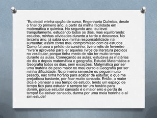 “Eu decidi minha opção de curso, Engenharia Química, desde
o final do primeiro ano, a partir da minha facilidade em
matemática e química. No segundo ano, eu levei
tranquilamente, estudando todos os dias, mas equilibrando:
estudos, minhas atividades durante a tarde e descanso. No
terceiro ano, já sabia que minha responsabilidade iria
aumentar, assim como meu compromisso com os estudos.
Como fui para o prédio do cursinho, tive o mês de fevereiro
“livre”e aproveitei para ler aqueles livros de literatura pedidos
no vestibular, porque tinha medo de não ter muito tempo
durante as aulas. Começando as aulas, estudava as matérias
do dia e depois matemática e geografia. Estudei Matemática e
Geografia todos os dias, sem exceções. Matemática por ser
uma matéria de peso maior no meu curso e Geografia por ser
minha dificuldade. No primeiro semestre eu peguei muito
pesado, não tinha horário para acabar de estudar, o que me
prejudicou bastante, por ficar muito cansada. Então, a maior
dica é planejar o seu tempo de estudo, tendo um espaço de
tempo fixo para estudar e sempre ter um horário para
dormir, porque estudar cansado é o maior erro e perda de
tempo! Se estiver cansado, durma por uma meia horinha e aí
sim estude!
 