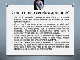 Como nosso cérebro aprende?
o Se você entende        como o seu cérebro aprende
  melhor, você terá maior chance de estudar de uma
  forma produtiva.
o Como você se lembra de um número de telefone?
  Vê, no olho da sua mente, como se olhasse para o
  telefone? Ou você pode “ver” o número onde ele foi
  anotado, imaginando-o exatamente como você o
  escreveu? Você pode ser um aprendiz visual.
o Talvez você possa “ouvir” o número da mesma forma
  como se ouvisse alguém recitá-lo para você. Neste
  caso, você pode ser um aprendiz auditivo.
o Se você “deixar seus dedos fazerem a caminhada” no
  telefone, ou seja, seus dedos discarem o número sem
  olhar para o telefone, você pode ser um aprendiz tátil
  /cinestésico (sensível ao movimento).
 