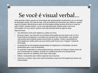 Se você é visual verbal...
Você aprende melhor quando as informações são apresentadas visualmente e em um formato
de linguagem escrita. Em sala de aula, você se beneficia de instrutores que utilizam o quadro
negro ou projetor. Beneficia-se a partir de informações obtidas através de livros e notas de
aula. Prefere estudar sozinho ou em uma sala silenciosa. Muitas vezes você vê as
informações “em sua mente” quando você está tentando lembrar alguma coisa.
Algumas dicas:
O    Use diferentes cores para registros ou grifos em livros.
O    Escrever frases que resumam as principais informações de uma aula ou de um livro.
     Faça fichários de palavras e conceitos que precisam ser memorizados. Use canetas
     marca-texto para enfatizar postos-chave sobre os cartões. Limitar a quantidade de
     informações por cartão assim que sua mente puder formar uma “imagem” mental da
     informação.
O    Ao apreender as informações apresentadas em diagramas ou ilustrações, escrever
     explicações para o que foi aprendido.
O    Ao aprender matemática ou informações técnicas, escrever em frases e frases-chave de
     sua compreensão do material. Quando um problema envolve uma sequência de
     passos, escrever em detalhes como fazer cada etapa.
O    Utilize o computador para melhor organizar seus resumos.
O    Antes de um exame, faça você mesmo lembretes visuais de informações que devem ser
     memorizadas.
 