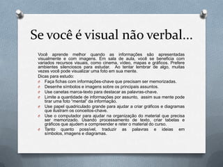 Se você é visual não verbal...
 Você aprende melhor quando as informações são apresentadas
 visualmente e com imagens. Em sala de aula, você se beneficia com
 variados recursos visuais, como cinema, vídeo, mapas e gráficos. Prefere
 ambientes silenciosos para estudar. Ao tentar lembrar de algo, muitas
 vezes você pode visualizar uma foto em sua mente.
 Dicas para estudo:
 O Faça fichas com informações-chave que precisam ser memorizadas.
 O Desenhe símbolos e imagens sobre os principais assuntos.
 O Use canetas marca-texto para destacar as palavras-chave.
 O Limite a quantidade de informações por assunto, assim sua mente pode
     tirar uma foto “mental” da informação.
 O Use papel quadriculado grande para ajudar a criar gráficos e diagramas
     que ilustram os conceitos-chave.
 O Use o computador para ajudar na organização do material que precisa
     ser memorizado. Usando processamento de texto, criar tabelas e
     gráficos que ajudem a compreender e reter o material do curso.
 O Tanto quanto possível, traduzir as            palavras e ideias em
     símbolos, imagens e diagramas.
 