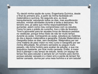 “Eu decidi minha opção de curso, Engenharia Química, desde
o final do primeiro ano, a partir da minha facilidade em
matemática e química. No segundo ano, eu levei
tranquilamente, estudando todos os dias, mas equilibrando:
estudos, minhas atividades durante a tarde e descanso. No
terceiro ano, já sabia que minha responsabilidade iria
aumentar, assim como meu compromisso com os estudos.
Como fui para o prédio do cursinho, tive o mês de fevereiro
“livre”e aproveitei para ler aqueles livros de literatura pedidos
no vestibular, porque tinha medo de não ter muito tempo
durante as aulas. Começando as aulas, estudava as matérias
do dia e depois matemática e geografia. Estudei Matemática e
Geografia todos os dias, sem exceções. Matemática por ser
uma matéria de peso maior no meu curso e Geografia por ser
minha dificuldade. No primeiro semestre eu peguei muito
pesado, não tinha horário para acabar de estudar, o que me
prejudicou bastante, por ficar muito cansada. Então, a maior
dica é planejar o seu tempo de estudo, tendo um espaço de
tempo fixo para estudar e sempre ter um horário para dormir,
porque estudar cansado é o maior erro e perda de tempo! Se
estiver cansado, durma por uma meia horinha e aí sim estude!
 