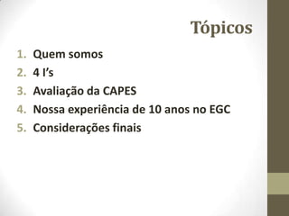 Tópicos
1. Quem somos
2. 4 I’s
3. Avaliação da CAPES
4. Nossa experiência de 10 anos no EGC
5. Considerações finais
 