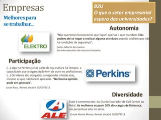 Empresas
Melhorespara
setrabalhar...
“Não queremos funcionários que façam apenas o que mandam. Eles
podem até se negar a realizar alguma atividade quando avaliam que não
há condições de segurança”,
http://www.elektro.com.br/Default.aspx
Carlos Alberto dos Santos
Gerente executivo de recursos humanos
(...) algo na Perkins já faz parte de sua cultura há tempos: a
capacidade que a organização tem de ouvir os profissionais.
(...) Os líderes são obrigados a responder a todas elas,
mesmo as que não forem aplicadas. “Nenhuma opinião
pode ser ignorada”.
Lucas Rossi, Revista VoceSA 01/09/2012
Tudo é comemorado: do Dia do Operador de Call Center ao
Natal. As mulheres ocupam 30% dos cargos de liderança,
um percentual alto no setor.
Ursula Alonso Manso, Revista VoceSA 01/09/2012
B2U
O que o setor empresarial
espera das universidades?
 