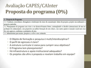 Avaliação CAPES/CAInter
Proposta do programa (0%)
• O Objeto de formação e pesquisa é multi/interdisciplinar?
• O perfil de egressos é claro?
• A estrutura curricular é coesa para cumprir seus objetivos?
• O Programa tem planejamento?
• Há infraestrutura e apoio institucional adequados?
• Os projetos são afins à proposta e revelam trabalho em equipe?
 