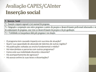Avaliação CAPES/CAInter
Inserção social
• O programa tem causado impacto em sua área de atuação?
• Qual é sua capacidade de absorção de talentos de outras regiões?
• Há publicações voltadas ao ensino fundamental e médio?
• Há intercâmbios e parcerias com outros programas?
• Como está sua mobilidade discente e docente?
• Há acompanhamento de egressos?
• Há acesso online às suas teses e dissertações?
 
