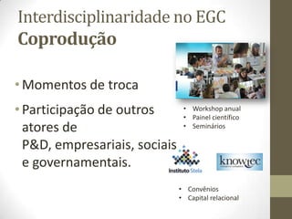 Interdisciplinaridade no EGC
Coprodução
• Momentos de troca
• Participação de outros
atores de
P&D, empresariais, sociais
e governamentais.
• Workshop anual
• Painel científico
• Seminários
• Convênios
• Capital relacional
 