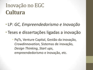 Inovação no EGC
Cultura
•LP: GC, Empreendedorismo e Inovação
•Teses e dissertações ligadas a inovação
• PqTs, Venture Capital, Gestão da inovação,
Crowdinnovation, Sistemas de inovação,
Design Thinking, Start ups,
empreendedorismo e inovação, etc.
 