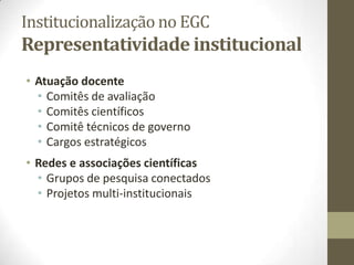 Institucionalização no EGC
Representatividade institucional
• Atuação docente
• Comitês de avaliação
• Comitês científicos
• Comitê técnicos de governo
• Cargos estratégicos
• Redes e associações científicas
• Grupos de pesquisa conectados
• Projetos multi-institucionais
 