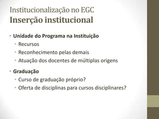 Institucionalização no EGC
Inserção institucional
• Unidade do Programa na Instituição
• Recursos
• Reconhecimento pelas demais
• Atuação dos docentes de múltiplas origens
• Graduação
• Curso de graduação próprio?
• Oferta de disciplinas para cursos disciplinares?
 