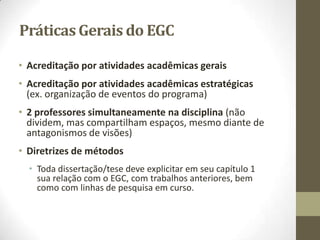 Práticas Gerais do EGC
• Acreditação por atividades acadêmicas gerais
• Acreditação por atividades acadêmicas estratégicas
(ex. organização de eventos do programa)
• 2 professores simultaneamente na disciplina (não
dividem, mas compartilham espaços, mesmo diante de
antagonismos de visões)
• Diretrizes de métodos
• Toda dissertação/tese deve explicitar em seu capítulo 1
sua relação com o EGC, com trabalhos anteriores, bem
como com linhas de pesquisa em curso.
 