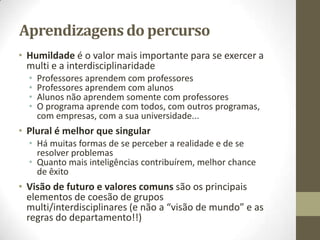 Aprendizagens do percurso
• Humildade é o valor mais importante para se exercer a
multi e a interdisciplinaridade
• Professores aprendem com professores
• Professores aprendem com alunos
• Alunos não aprendem somente com professores
• O programa aprende com todos, com outros programas,
com empresas, com a sua universidade...
• Plural é melhor que singular
• Há muitas formas de se perceber a realidade e de se
resolver problemas
• Quanto mais inteligências contribuírem, melhor chance
de êxito
• Visão de futuro e valores comuns são os principais
elementos de coesão de grupos
multi/interdisciplinares (e não a “visão de mundo” e as
regras do departamento!!)
 