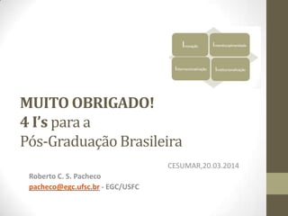 MUITO OBRIGADO!
4 I’s para a
Pós-Graduação Brasileira
CESUMAR,20.03.2014
Roberto C. S. Pacheco
pacheco@egc.ufsc.br - EGC/USFC
 