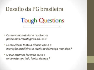 Desafio da PG brasileira
• Como vamos ajudar a resolver os
problemas estratégicos do País?
• Como elevar tanto a ciência como a
inovação brasileiras a níveis de liderança mundiais?
• O que estamos fazendo certo e
onde estamos indo lentos demais?
 