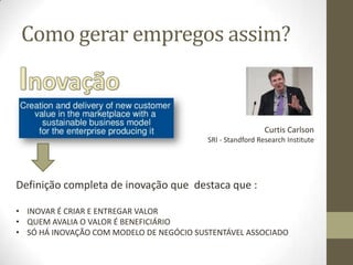 Como gerar empregos assim?
Curtis Carlson
SRI - Standford Research Institute
Definição completa de inovação que destaca que :
• INOVAR É CRIAR E ENTREGAR VALOR
• QUEM AVALIA O VALOR É BENEFICIÁRIO
• SÓ HÁ INOVAÇÃO COM MODELO DE NEGÓCIO SUSTENTÁVEL ASSOCIADO
 