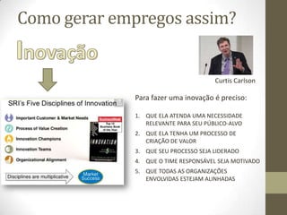 Como gerar empregos assim?
Curtis Carlson
Para fazer uma inovação é preciso:
1. QUE ELA ATENDA UMA NECESSIDADE
RELEVANTE PARA SEU PÚBLICO-ALVO
2. QUE ELA TENHA UM PROCESSO DE
CRIAÇÃO DE VALOR
3. QUE SEU PROCESSO SEJA LIDERADO
4. QUE O TIME RESPONSÁVEL SEJA MOTIVADO
5. QUE TODAS AS ORGANIZAÇÕES
ENVOLVIDAS ESTEJAM ALINHADAS
 