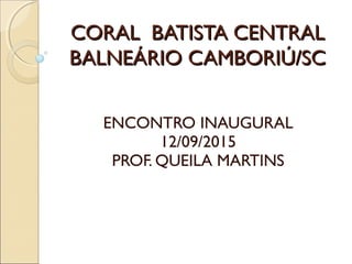 CORAL BATISTA CENTRALCORAL BATISTA CENTRAL
BALNEÁRIO CAMBORIÚ/SCBALNEÁRIO CAMBORIÚ/SC
ENCONTRO INAUGURAL
12/09/2015
PROF. QUEILA MARTINS
 