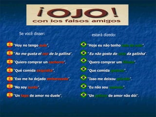   “ Hoy no tengo  aula ”,    “ No me gusta el  oso  de la gallina ”,   “ Quiero comprar un  cachorro ”,   “ Qué comida  exquisita ”,   “ Eso me ha dejado  embarazada ”,   “ No soy  zurdo ”,    “ Un  tapa  de amor no duele ”, “ Hoje eu não tenho  sala de aula ”. “ Eu não gosto do  urso  da galinha ”. “ Quero comprar um  filhote ”. “ Que comida  gostosa ”. “ Isso me deixou  grávida ”. “ Eu não sou  canhoto ”. “ Un  petisco  de amor não dói ”. Se você disser: estará dizedo: 