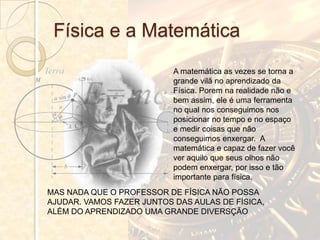 Física e a Matemática
                           A matemática as vezes se torna a
                           grande vilã no aprendizado da
                           Física. Porem na realidade não e
                           bem assim, ele é uma ferramenta
                           no qual nos conseguimos nos
                           posicionar no tempo e no espaço
                           e medir coisas que não
                           conseguimos enxergar. A
                           matemática e capaz de fazer você
                           ver aquilo que seus olhos não
                           podem enxergar, por isso e tão
                           importante para física.
MAS NADA QUE O PROFESSOR DE FÍSICA NÃO POSSA
AJUDAR. VAMOS FAZER JUNTOS DAS AULAS DE FÍSICA,
ALÉM DO APRENDIZADO UMA GRANDE DIVERSÇÃO
 