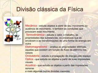 Divisão clássica da Física

   Mecânica - estuda objetos a partir de seu movimento ou
   ausência de movimento, e também as condições que
   provocam esse movimento
    Termodinâmica - estuda o calor, o trabalho, as
   propriedades das substancias, os processos que as
   envolvem e as transformações de uma forma de energia em
   outra
   Eletromagnetismo - analisa as propriedades elétricas,
   aquelas que existem em função do fluxo de elétrons nos
   corpos
   Ondulatoria - estuda a propagação de energia pelo espaço
   Optica - que estuda os objetos a partir de suas impressões
   visuais
   Acustica - que estuda os objetos a partir das impressões
   sonoras
   e mais algumas outras divisões menores.
 