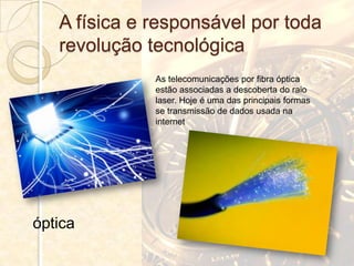 A física e responsável por toda
   revolução tecnológica
              As telecomunicações por fibra óptica
              estão associadas a descoberta do raio
              laser. Hoje é uma das principais formas
              se transmissão de dados usada na
              internet




óptica
 