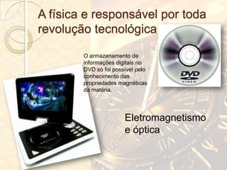 A física e responsável por toda
revolução tecnológica

        O armazenamento de
        informações digitais no
        DVD só foi possível pelo
        conhecimento das
        propriedades magnéticas
        da matéria.




                       Eletromagnetismo
                       e óptica
 