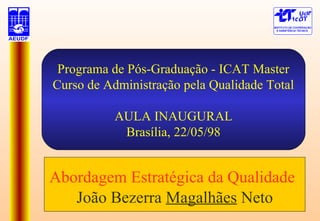 Programa de Pós-Graduação - ICAT Master
Curso de Administração pela Qualidade Total
AULA INAUGURAL
Brasília, 22/05/98
Abordagem Estratégica da Qualidade
João Bezerra Magalhães Neto
 