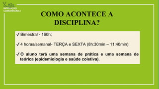 ✔ Bimestral - 160h;
✔ 4 horas/semanal- TERÇA e SEXTA (8h:30min – 11:40min);
✔ O aluno terá uma semana de prática e uma semana de
teórica (epidemiologia e saúde coletiva).
COMO ACONTECE A
DISCIPLINA?
 