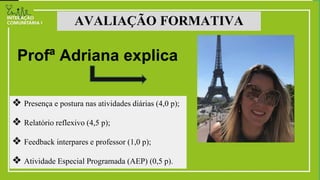 ❖ Presença e postura nas atividades diárias (4,0 p);
❖ Relatório reflexivo (4,5 p);
❖ Feedback interpares e professor (1,0 p);
❖ Atividade Especial Programada (AEP) (0,5 p).
AVALIAÇÃO FORMATIVA
Profª Adriana explica
 