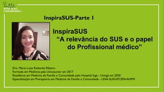 InspiraSUS-Parte 1
Dra. Maria Luiza Redondo Ribeiro
Formada em Medicina pela Unicesumar em 2017
Residência em Medicina de Família e Comunidade pelo Hospital Ingá - Uningá em 2020
Especialização em Preceptoria em Medicina de Família e Comunidade - UNA-SUS/UFCSPA/AHMV
InspiraSUS
“A relevância do SUS e o papel
do Profissional médico”
 