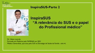 InspiraSUS-Parte 2
Dr. Hésio Lacerda
Formada em Medicina pela FAMINAS em 2021
Médico Generalista, que atua pelo SUS na Estratégia de Saúde da Familia –UBÁ-MG
InspiraSUS
“A relevância do SUS e o papel
do Profissional médico”
 