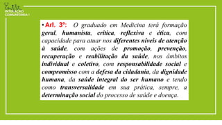 • Art. 3º: O graduado em Medicina terá formação
geral, humanista, crítica, reflexiva e ética, com
capacidade para atuar nos diferentes níveis de atenção
à saúde, com ações de promoção, prevenção,
recuperação e reabilitação da saúde, nos âmbitos
individual e coletivo, com responsabilidade social e
compromisso com a defesa da cidadania, da dignidade
humana, da saúde integral do ser humano e tendo
como transversalidade em sua prática, sempre, a
determinação social do processo de saúde e doença.
 