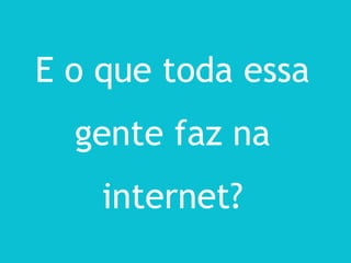 E o que toda essa
  gente faz na
    internet?
 