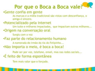 Por que o Boca a Boca vale?
•Gente confia em gente
     As marcas e a mídia tradicional são vistas com desconfiança, o
     amigo é sincero.
•Potencializado pela internet
     Um tuite e milhares impactados, que impactam outros milhares...
•Origem na conversação oral
     Surgiu com a voz
•Faz parte do relacionamento humano
     A namorada do irmão da tia do Felipinho...
•Não importa o meio, é boca a boca!
     Pode ser por voz, telefone, email, mas nas redes sociais...
•É feito de forma espontânea
     Tem mais valor que o forçado.
 