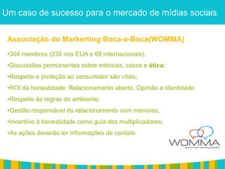 Um caso de sucesso para o mercado de mídias sociais.

 Associação do Markerting Boca-a-Boca(WOMMA)
 •304 membros (235 nos EUA e 69 internacionais).
 •Discussões permanentes sobre métricas, casos e ética:
 •Respeito e proteção ao consumidor são vitais;
 •ROI da honestidade: Relacionamento aberto, Opinião e Identidade
 •Respeito às regras do ambiente;
 •Gestão responsável do relacionamento com menores;
 •Incentivo à honestidade como guia dos multiplicadores;
 •As ações deverão ter informações de contato.
 