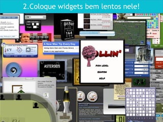 2.Coloque widgets bem lentos nele!
 