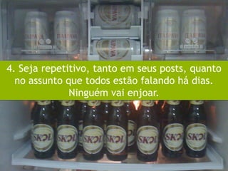 4. Seja repetitivo, tanto em seus posts, quanto
  no assunto que todos estão falando há dias.
              Ninguém vai enjoar.
 