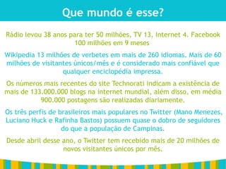 Que mundo é esse?
Rádio levou 38 anos para ter 50 milhões, TV 13, Internet 4. Facebook
                     100 milhões em 9 meses
Wikipedia 13 milhões de verbetes em mais de 260 idiomas. Mais de 60
milhões de visitantes únicos/mês e é considerado mais confiável que
                  qualquer enciclopédia impressa.
Os números mais recentes do site Technorati indicam a existência de
mais de 133.000.000 blogs na internet mundial, além disso, em média
           900.000 postagens são realizadas diariamente.
Os três perfis de brasileiros mais populares no Twitter (Mano Menezes,
Luciano Huck e Rafinha Bastos) possuem quase o dobro de seguidores
                   do que a população de Campinas.
Desde abril desse ano, o Twitter tem recebido mais de 20 milhões de
                  novos visitantes únicos por mês.
 
