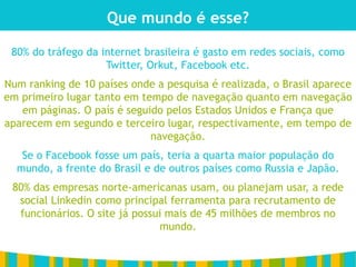 Que mundo é esse?

 80% do tráfego da internet brasileira é gasto em redes sociais, como
                    Twitter, Orkut, Facebook etc.
Num ranking de 10 países onde a pesquisa é realizada, o Brasil aparece
em primeiro lugar tanto em tempo de navegação quanto em navegação
   em páginas. O país é seguido pelos Estados Unidos e França que
aparecem em segundo e terceiro lugar, respectivamente, em tempo de
                             navegação.
   Se o Facebook fosse um país, teria a quarta maior população do
  mundo, a frente do Brasil e de outros países como Russia e Japão.
 80% das empresas norte-americanas usam, ou planejam usar, a rede
  social Linkedin como principal ferramenta para recrutamento de
  funcionários. O site já possui mais de 45 milhões de membros no
                               mundo.
 