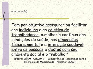 (continuação)
Tem por objetivo assegurar ou facilitar
aos indivíduos e ao coletivo de
trabalhadores, a melhoria contínua das
condições de saúde, nas dimensões
física e mental e a interação saudável
entre as pessoas e destas com seu
ambiente social e o trabalho.”
(Fonte: CEAMT/ANAMT - “Competências Requeridas para o
Exercício da Medicina do Trabalho”, 2003.)
 