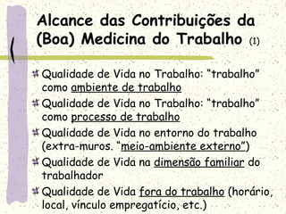 Alcance das Contribuições da
(Boa) Medicina do Trabalho (1)
Qualidade de Vida no Trabalho: “trabalho”
como ambiente de trabalho
Qualidade de Vida no Trabalho: “trabalho”
como processo de trabalho
Qualidade de Vida no entorno do trabalho
(extra-muros. “meio-ambiente externo”)
Qualidade de Vida na dimensão familiar do
trabalhador
Qualidade de Vida fora do trabalho (horário,
local, vínculo empregatício, etc.)
 
