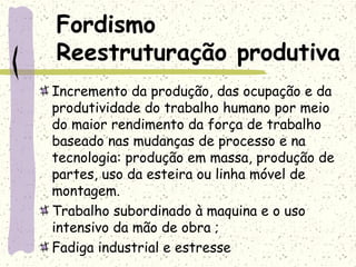 Fordismo
Reestruturação produtiva
Incremento da produção, das ocupação e da
produtividade do trabalho humano por meio
do maior rendimento da força de trabalho
baseado nas mudanças de processo e na
tecnologia: produção em massa, produção de
partes, uso da esteira ou linha móvel de
montagem.
Trabalho subordinado à maquina e o uso
intensivo da mão de obra ;
Fadiga industrial e estresse
 
