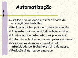 Automatização
Cresce a velocidade e a intensidade de
execução do trabalho;
Reduzem os tempos mortos/recuperação;
Aumentam as responsabilidades/decisão;
A informática automatiza os processos;
Substitui o trabalho humano pelas máquinas;
Crescem as doenças causadas pela
intensidade do trabalho e falta de pausa.
Redução drástica do emprego.
 