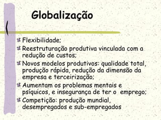 Globalização
Flexibilidade;
Reestruturação produtiva vinculada com a
redução de custos;
Novos modelos produtivos: qualidade total,
produção rápida, redução da dimensão da
empresa e terceirização;
Aumentam os problemas mentais e
psíquicos, e insegurança de ter o emprego;
Competição: produção mundial,
desempregados e sub-empregados
 