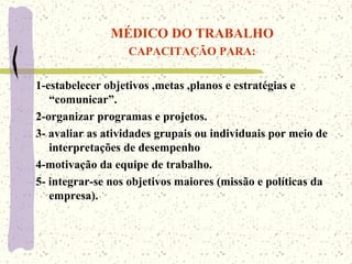 MÉDICO DO TRABALHO
CAPACITAÇÃO PARA:
1-estabelecer objetivos ,metas ,planos e estratégias e
“comunicar”.
2-organizar programas e projetos.
3- avaliar as atividades grupais ou individuais por meio de
interpretações de desempenho
4-motivação da equipe de trabalho.
5- integrar-se nos objetivos maiores (missão e políticas da
empresa).
 
