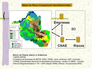Banco de Dados básico e dinâmicos
1.MAPA SIPAM
2.Cadastro de Empresas da SEFIN: CNPJ, CNAE, nome, endereço, CEP, município.
3.CNAE (Classificação Nacional de Atividades Econômicas) versão 2.0 (IBGE – Concla)
4.Norma Regulamentadora n° 04 – CIPA relação CNAE e Riscos Ocupacionais (MTE)
Mapa de Risco Ocupacional Georeferenciado
CNAE
Empresas
Riscos
BD
 